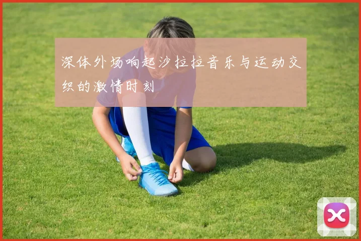 深体外场响起沙拉拉音乐与运动交织的激情时刻