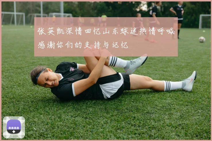 张英凯深情回忆山东球迷热情呼喊感谢你们的支持与记忆
