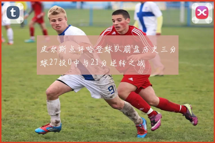 皮尔斯点评哈登球队崩盘历史三分球27投0中与21分逆转之战