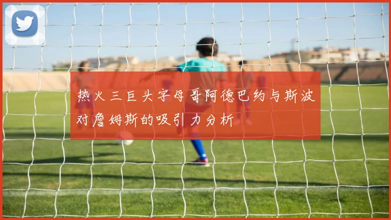 热火三巨头字母哥阿德巴约与斯波对詹姆斯的吸引力分析