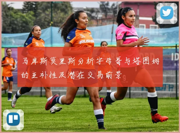 马库斯莫里斯分析字母哥与塔图姆的互补性及潜在交易前景