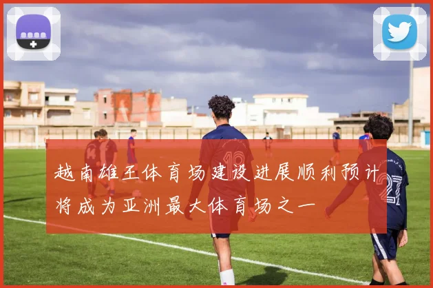 越南雄王体育场建设进展顺利预计将成为亚洲最大体育场之一