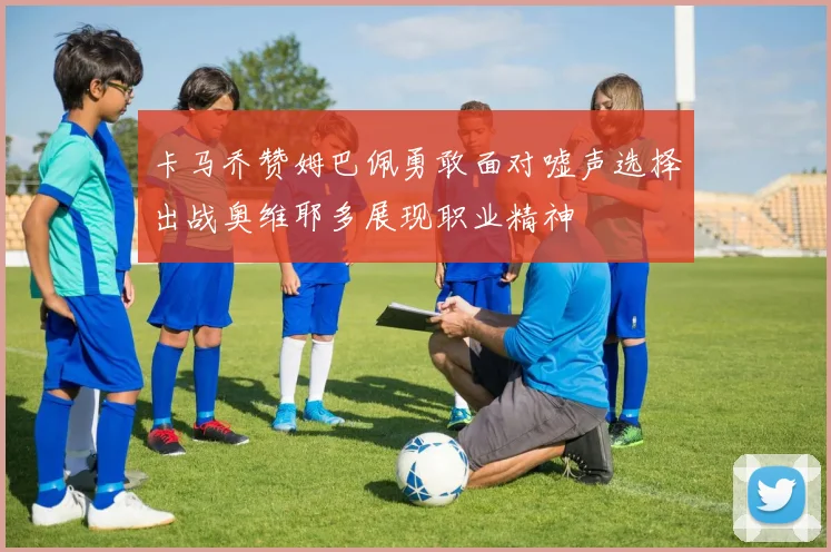 卡马乔赞姆巴佩勇敢面对嘘声选择出战奥维耶多展现职业精神