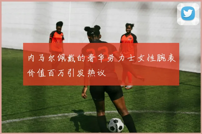 内马尔佩戴的奢华劳力士女性腕表价值百万引发热议