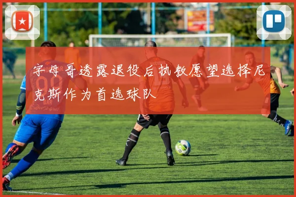 字母哥透露退役后执教愿望选择尼克斯作为首选球队