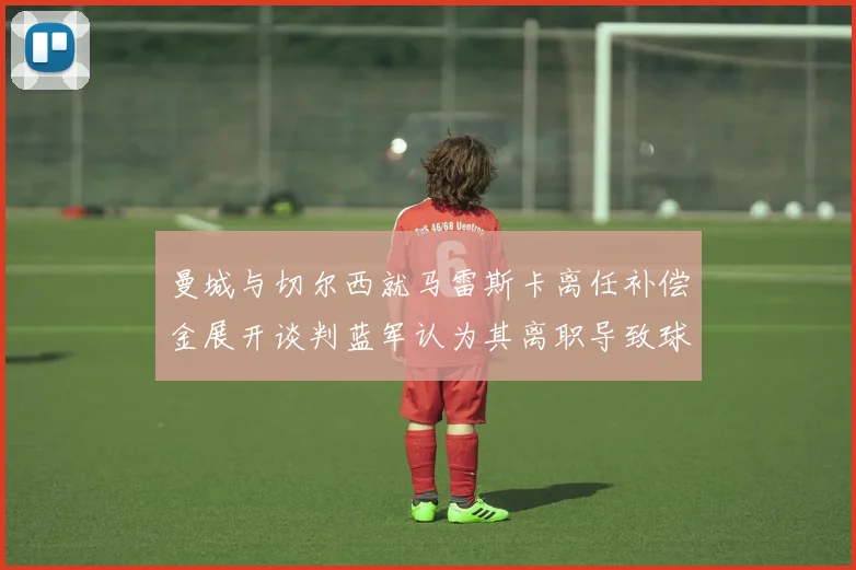 曼城与切尔西就马雷斯卡离任补偿金展开谈判蓝军认为其离职导致球队崩盘