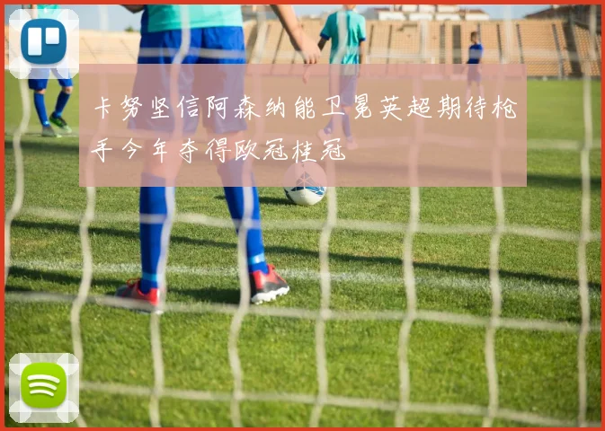 卡努坚信阿森纳能卫冕英超期待枪手今年夺得欧冠桂冠
