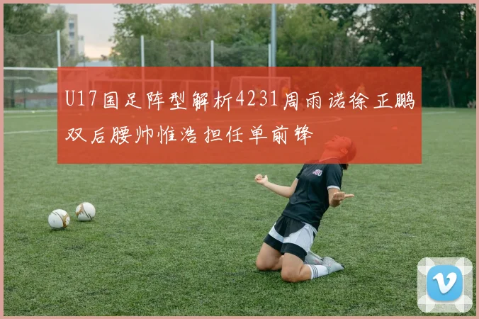 U17国足阵型解析4231周雨诺徐正鹏双后腰帅惟浩担任单前锋