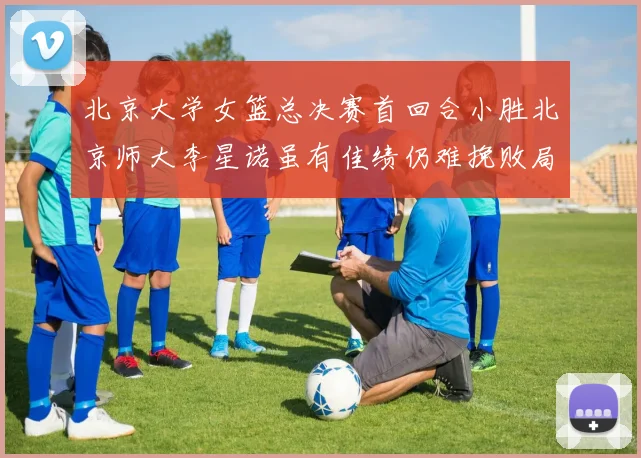 北京大学女篮总决赛首回合小胜北京师大李星诺虽有佳绩仍难挽败局