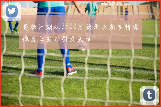曼联计划以3500万欧元求购多特蒙德后卫安东引发关注